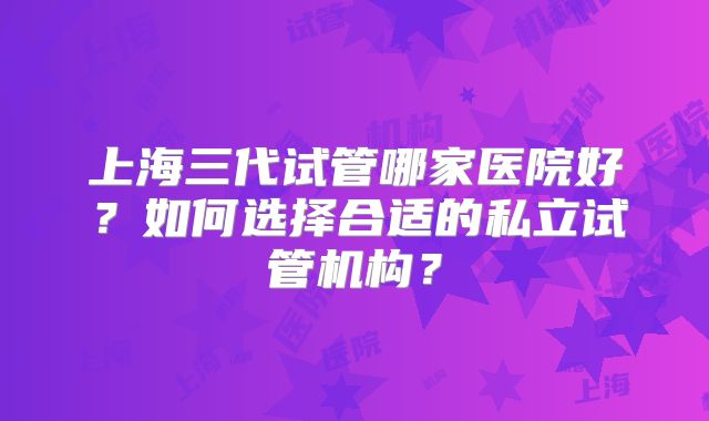 上海三代试管哪家医院好?如何选择合适的私立试管机构?