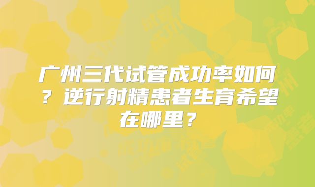 广州三代试管成功率如何?逆行射精患者生育希望在哪里?