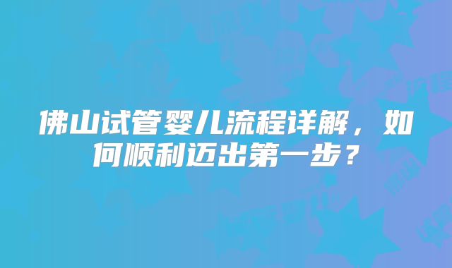 佛山试管婴儿流程详解，如何顺利迈出第一步？