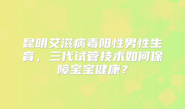 昆明艾滋病毒阳性男性生育,三代试管技术如何保障宝宝健康?