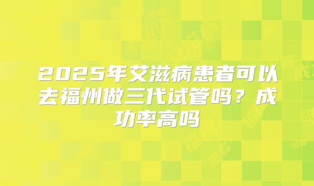 2025年艾滋病患者可以去福州做三代试管吗？成功率高吗