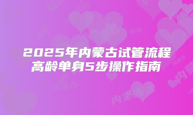 2025年内蒙古试管流程高龄单身5步操作指南