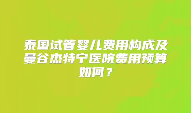 泰国试管婴儿费用构成及曼谷杰特宁医院费用预算如何?