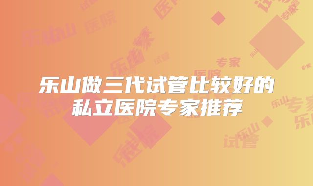乐山做三代试管比较好的私立医院专家推荐