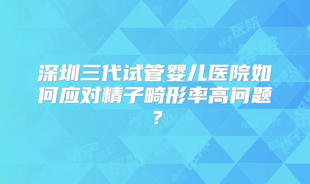 深圳三代试管婴儿医院如何应对精子畸形率高问题？