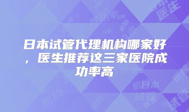 日本试管代理机构哪家好，医生推荐这三家医院成功率高