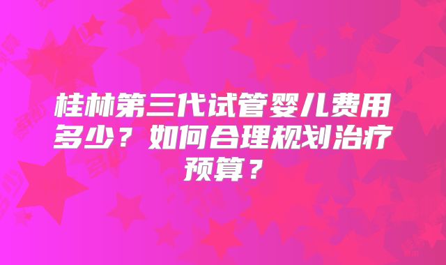 桂林第三代试管婴儿费用多少?如何合理规划治疗预算?
