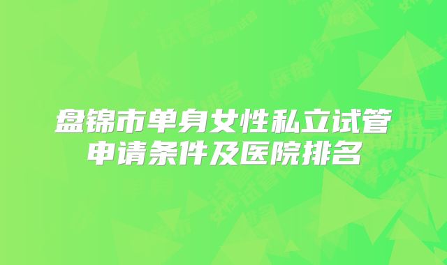 盘锦市单身女性私立试管申请条件及医院排名