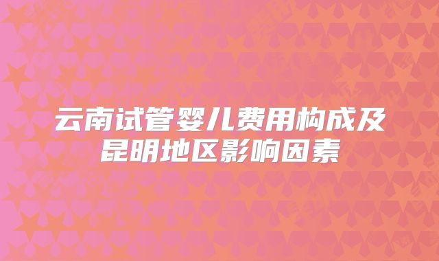 云南试管婴儿费用构成及昆明地区影响因素