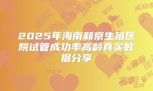 2025年海南和京生殖医院试管成功率高龄真实数据分享