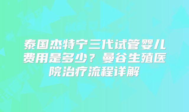 泰国杰特宁三代试管婴儿费用是多少?曼谷生殖医院治疗流程详解