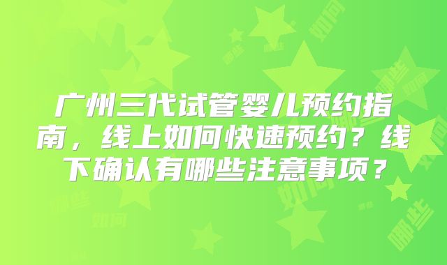 广州三代试管婴儿预约指南，线上如何快速预约？线下确认有哪些注意事项？