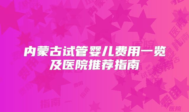 内蒙古试管婴儿费用一览及医院推荐指南