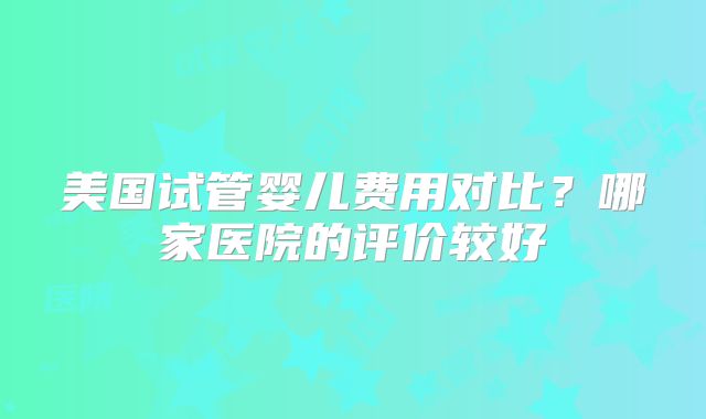 美国试管婴儿费用对比?哪家医院的评价较好