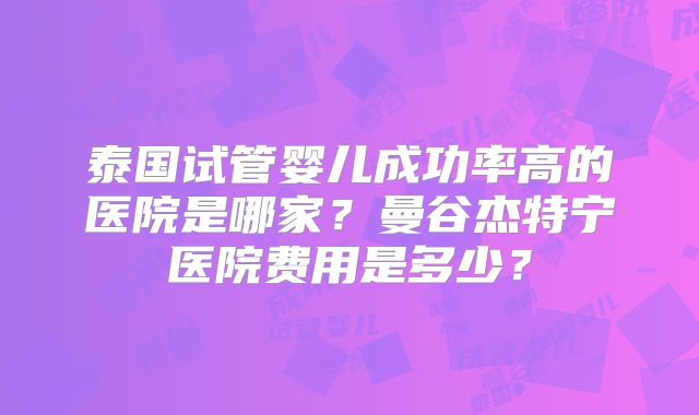 泰国试管婴儿成功率高的医院是哪家？曼谷杰特宁医院费用是多少？