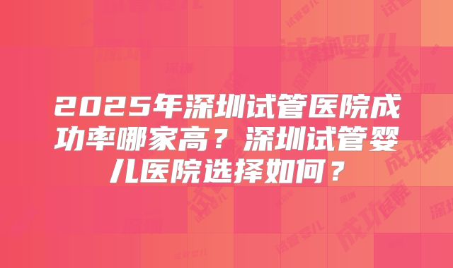 2025年深圳试管医院成功率哪家高？深圳试管婴儿医院选择如何？