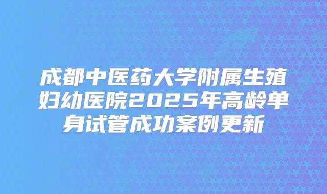 成都中医药大学附属生殖妇幼医院2025年高龄单身试管成功案例更新