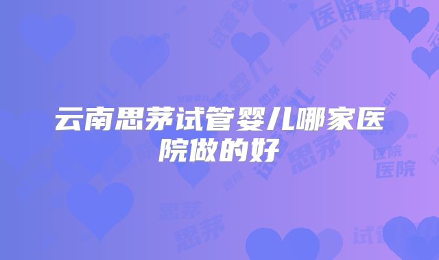 云南思茅试管婴儿哪家医院做的好