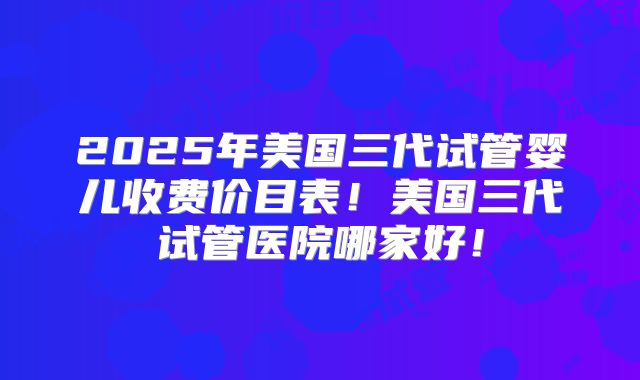 2025年美国三代试管婴儿收费价目表!美国三代试管医院哪家好!