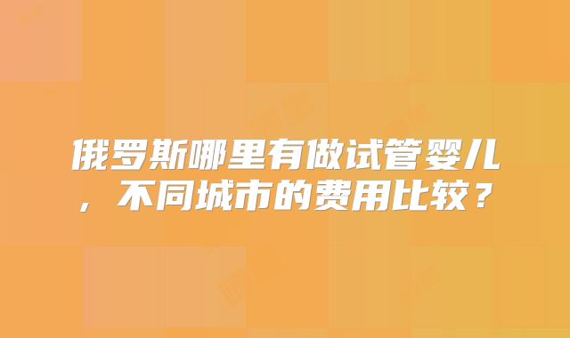 俄罗斯哪里有做试管婴儿, 不同城市的费用比较？