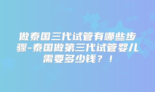 做泰国三代试管有哪些步骤-泰国做第三代试管婴儿需要多少钱?!