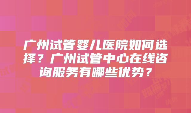 广州试管婴儿医院如何选择?广州试管中心在线咨询服务有哪些优势?