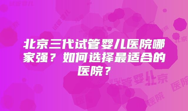 北京三代试管婴儿医院哪家强?如何选择最适合的医院?