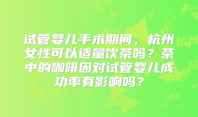 试管婴儿手术期间,杭州女性可以适量饮茶吗?茶中的咖啡因对试管婴儿成功率有影响吗?