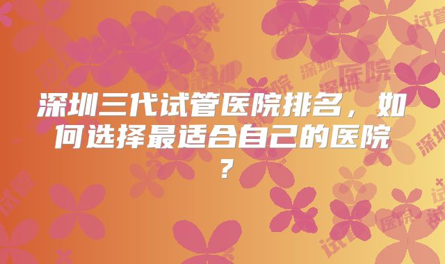 深圳三代试管医院排名,如何选择最适合自己的医院?