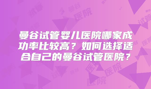 曼谷试管婴儿医院哪家成功率比较高?如何选择适合自己的曼谷试管医院?