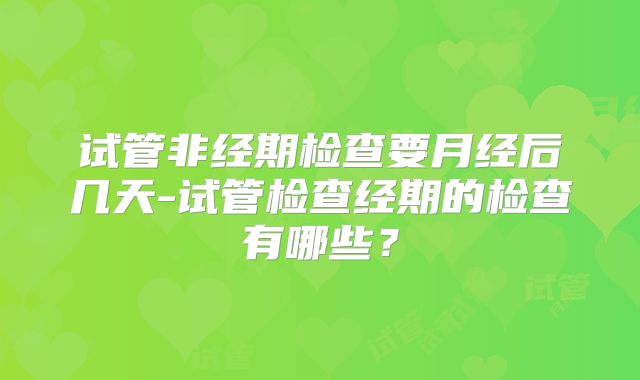 试管非经期检查要月经后几天-试管检查经期的检查有哪些？