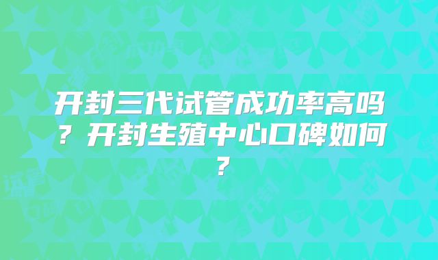 开封三代试管成功率高吗？开封生殖中心口碑如何？