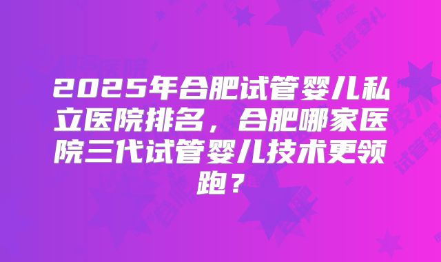 2025年合肥试管婴儿私立医院排名，合肥哪家医院三代试管婴儿技术更领跑？