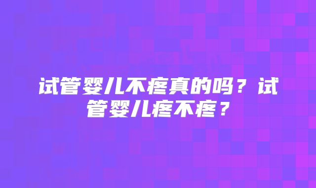 试管婴儿不疼真的吗？试管婴儿疼不疼？