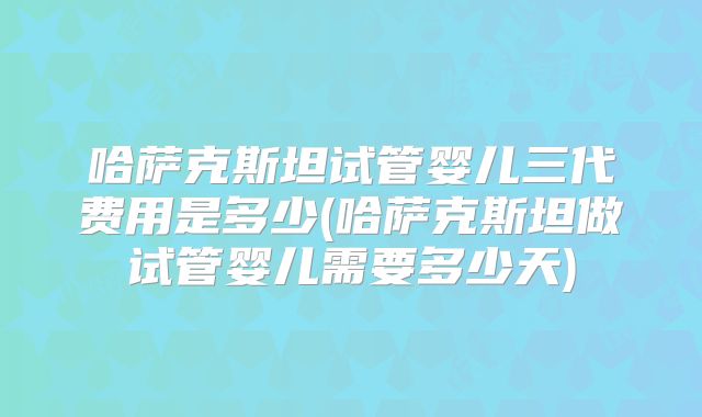 哈萨克斯坦试管婴儿三代费用是多少(哈萨克斯坦做试管婴儿需要多少天)