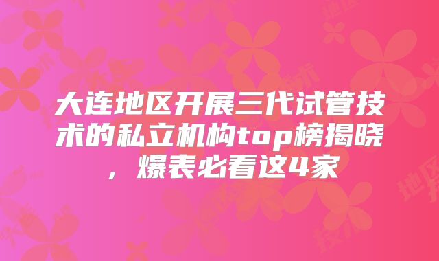 大连地区开展三代试管技术的私立机构top榜揭晓,爆表必看这4家