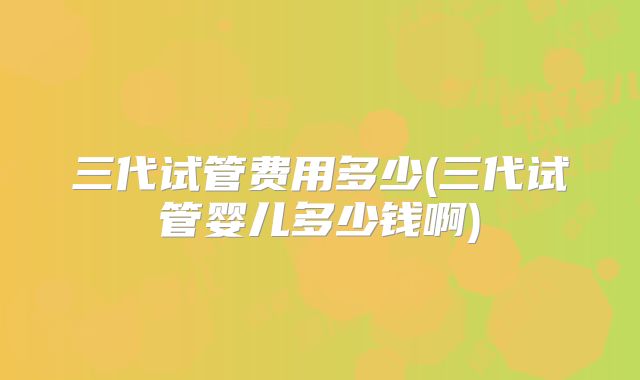 三代试管费用多少(三代试管婴儿多少钱啊)