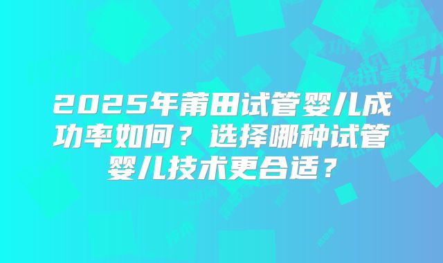 2025年莆田试管婴儿成功率如何?选择哪种试管婴儿技术更合适?