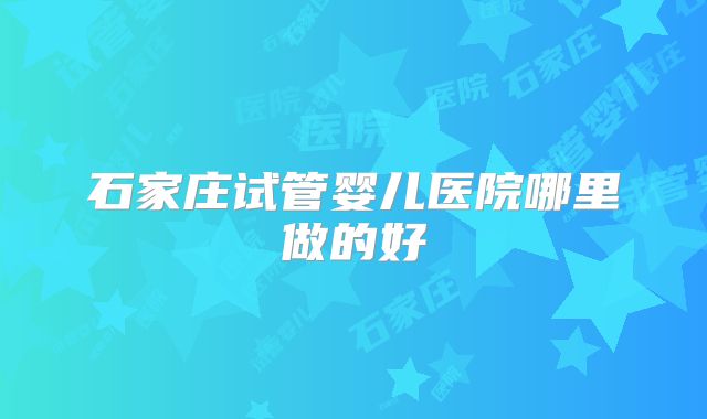 石家庄试管婴儿医院哪里做的好