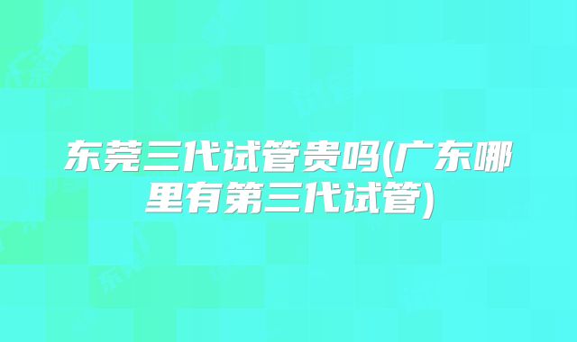 东莞三代试管贵吗(广东哪里有第三代试管)