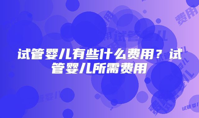 试管婴儿有些什么费用?试管婴儿所需费用