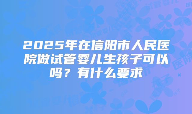 2025年在信阳市人民医院做试管婴儿生孩子可以吗?有什么要求
