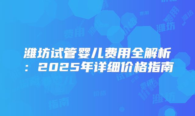 潍坊试管婴儿费用全解析：2025年详细价格指南