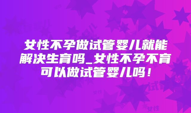 女性不孕做试管婴儿就能解决生育吗_女性不孕不育可以做试管婴儿吗!