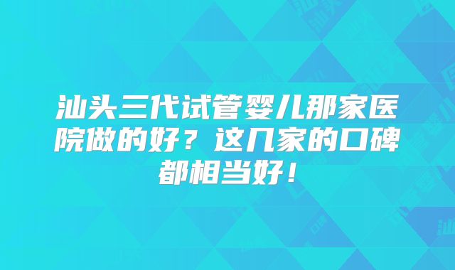 汕头三代试管婴儿那家医院做的好？这几家的口碑都相当好！