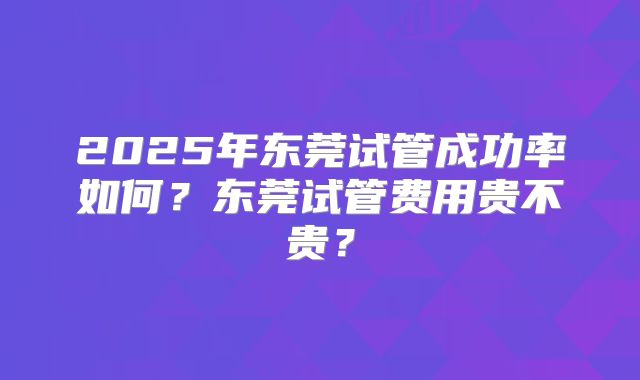 2025年东莞试管成功率如何？东莞试管费用贵不贵？