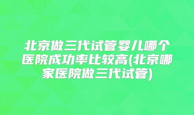 北京做三代试管婴儿哪个医院成功率比较高(北京哪家医院做三代试管)