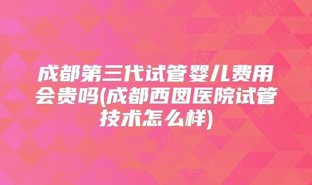 成都第三代试管婴儿费用会贵吗(成都西囡医院试管技术怎么样)