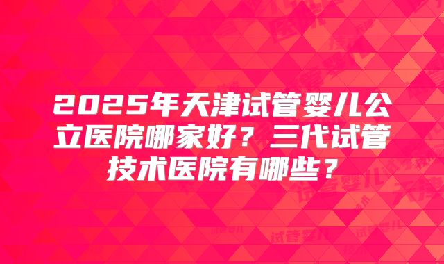 2025年天津试管婴儿公立医院哪家好?三代试管技术医院有哪些?