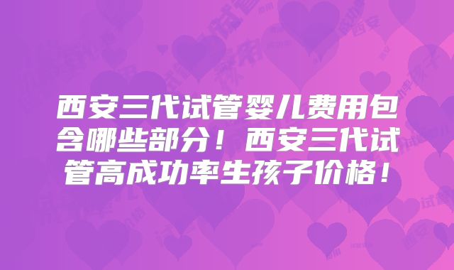 西安三代试管婴儿费用包含哪些部分!西安三代试管高成功率生孩子价格!